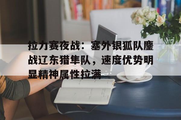 MK体育-拉力赛夜战：塞外银狐队鏖战辽东猎隼队，速度优势明显精神属性拉满的简单介绍
